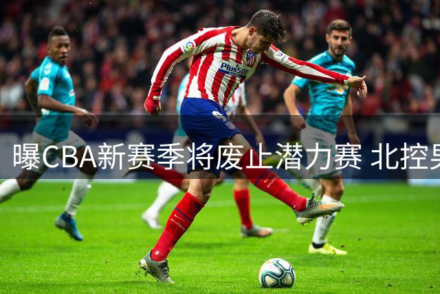曝CBA新赛季将废止潜力赛 北控男篮因争议判罚错失季后赛